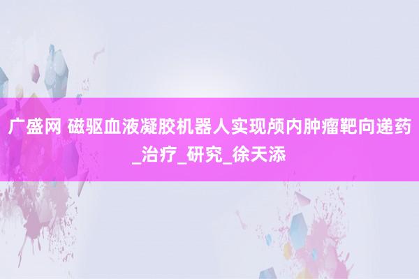 广盛网 磁驱血液凝胶机器人实现颅内肿瘤靶向递药_治疗_研究_徐天添