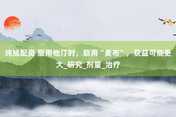 纯旭配资 服用他汀时，联用“麦布”，获益可能更大_研究_剂量_治疗