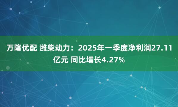 万隆优配 潍柴动力：2025年一季度净利润27.11亿元 同比增长4.27%