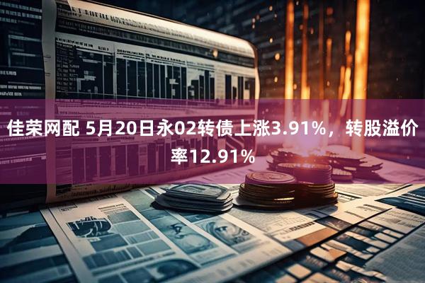 佳荣网配 5月20日永02转债上涨3.91%，转股溢价率12.91%