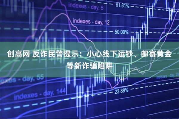 创高网 反诈民警提示：小心线下运钞、邮寄黄金等新诈骗陷阱