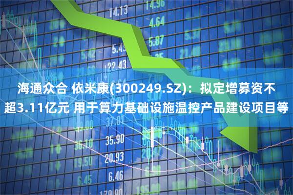 海通众合 依米康(300249.SZ)：拟定增募资不超3.11亿元 用于算力基础设施温控产品建设项目等