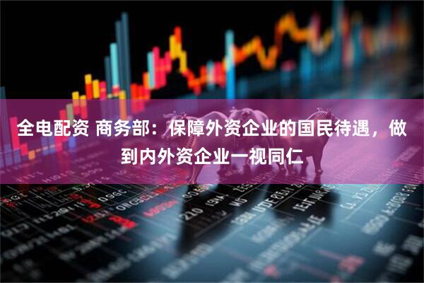 全电配资 商务部：保障外资企业的国民待遇，做到内外资企业一视同仁