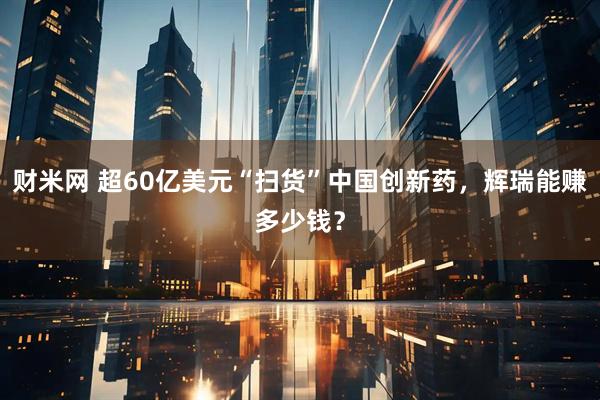 财米网 超60亿美元“扫货”中国创新药，辉瑞能赚多少钱？