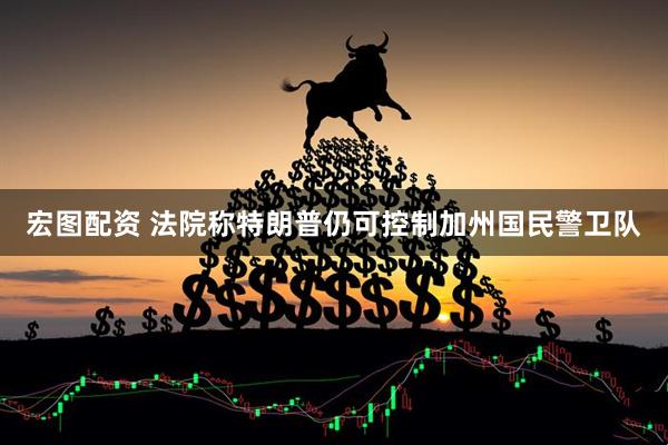宏图配资 法院称特朗普仍可控制加州国民警卫队