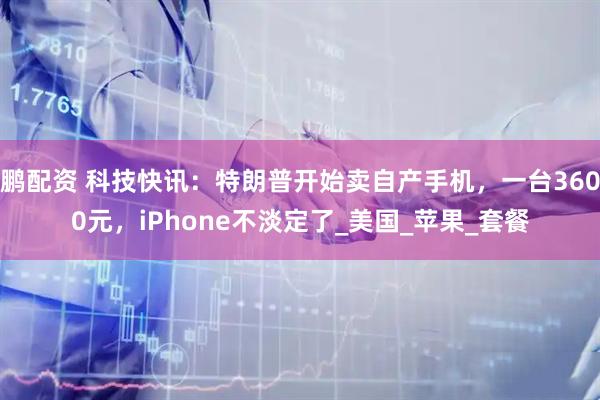 鹏配资 科技快讯：特朗普开始卖自产手机，一台3600元，iPhone不淡定了_美国_苹果_套餐