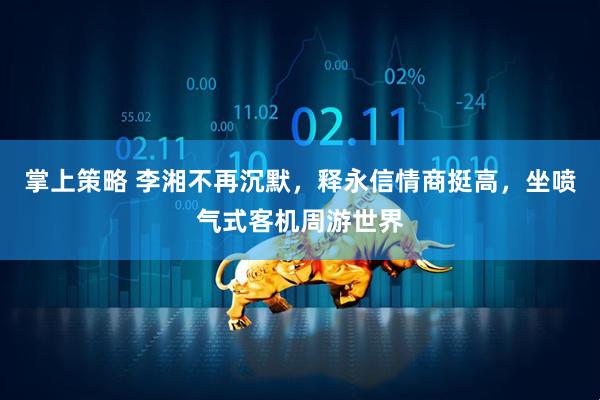 掌上策略 李湘不再沉默，释永信情商挺高，坐喷气式客机周游世界
