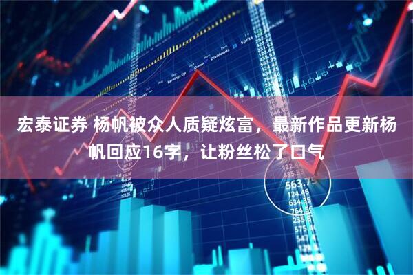宏泰证券 杨帆被众人质疑炫富，最新作品更新杨帆回应16字，让粉丝松了口气