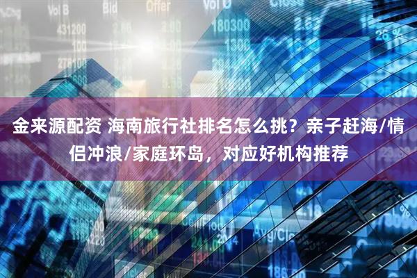 金来源配资 海南旅行社排名怎么挑？亲子赶海/情侣冲浪/家庭环岛，对应好机构推荐