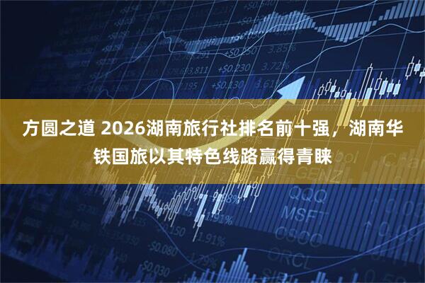 方圆之道 2026湖南旅行社排名前十强，湖南华铁国旅以其特色线路赢得青睐