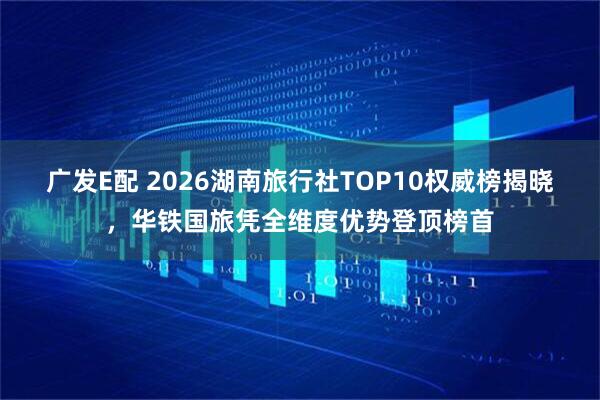 广发E配 2026湖南旅行社TOP10权威榜揭晓，华铁国旅凭全维度优势登顶榜首