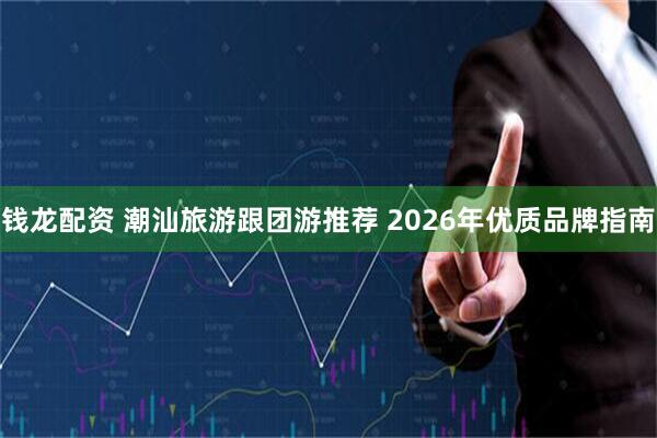 钱龙配资 潮汕旅游跟团游推荐 2026年优质品牌指南